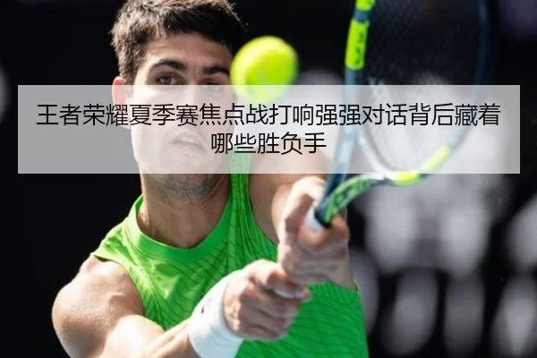 王者荣耀夏季赛焦点战打响强强对话背后藏着哪些胜负手